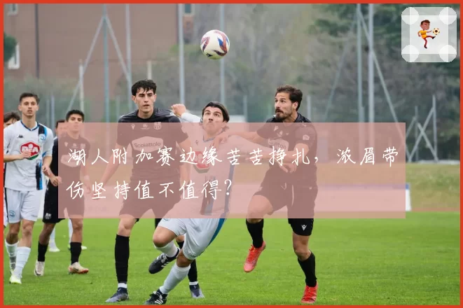 湖人附加赛边缘苦苦挣扎，浓眉带伤坚持值不值得？