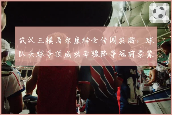 武汉三镇马尔康转会传闻发酵，球队头球争顶成功率骤降争冠前景蒙阴？