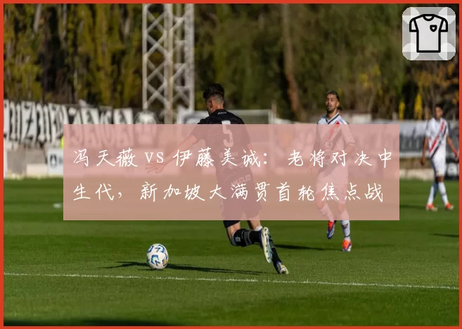 冯天薇 vs 伊藤美诚：老将对决中生代，新加坡大满贯首轮焦点战