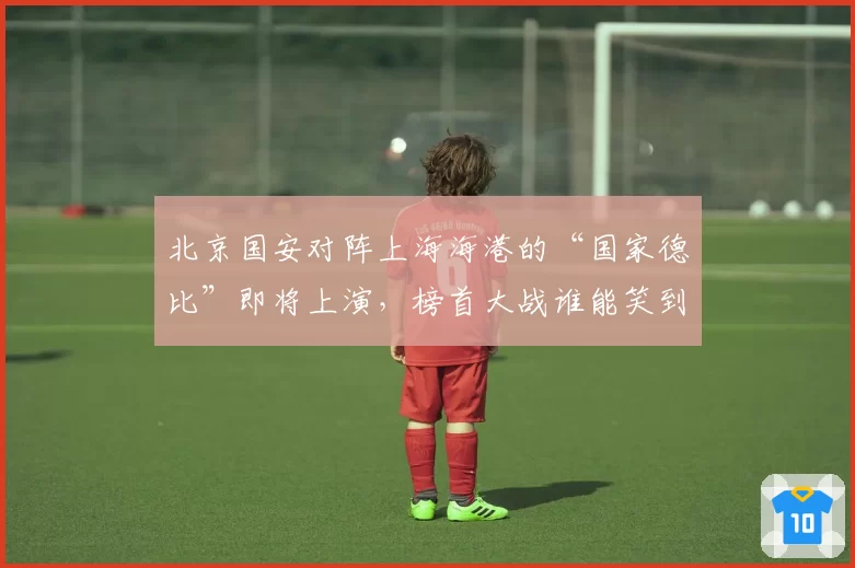 北京国安对阵上海海港的“国家德比”即将上演，榜首大战谁能笑到最后？