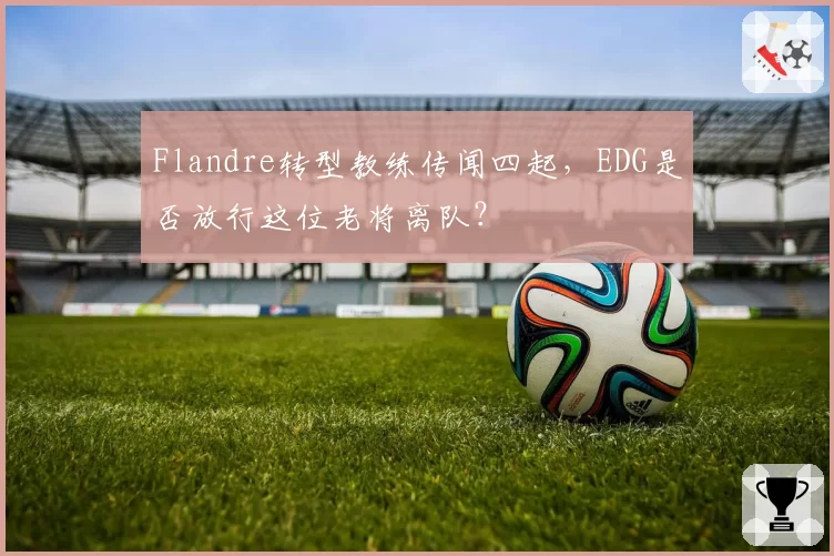 Flandre转型教练传闻四起，EDG是否放行这位老将离队？