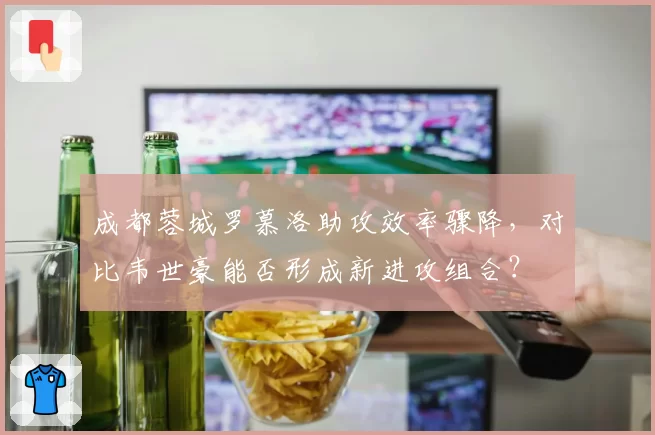 成都蓉城罗慕洛助攻效率骤降,对比韦世豪能否形成新进攻组合?