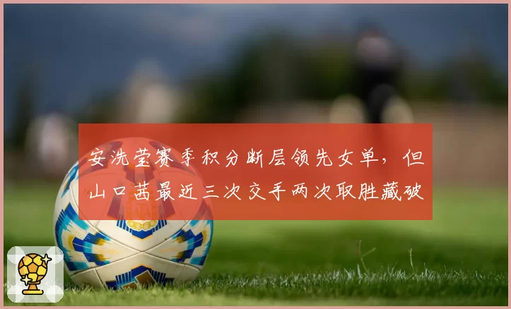 安洗莹赛季积分断层领先女单，但山口茜最近三次交手两次取胜藏破招之道