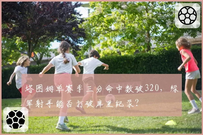 塔图姆单赛季三分命中数破320，绿军射手能否打破库里纪录？