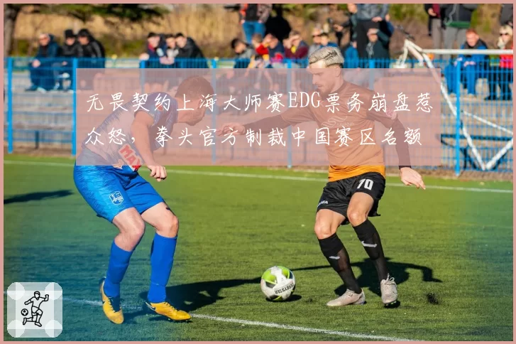 无畏契约上海大师赛EDG票务崩盘惹众怒，拳头官方制裁中国赛区名额分配再引战火