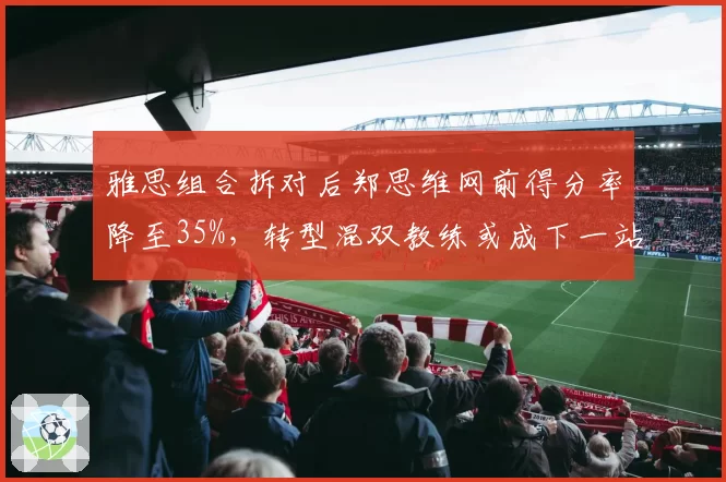 雅思组合拆对后郑思维网前得分率降至35%，转型混双教练或成下一站