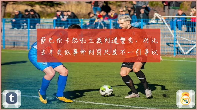 萨巴伦卡怒吼主裁判遭警告，对比去年类似事件判罚尺度不一引争议
