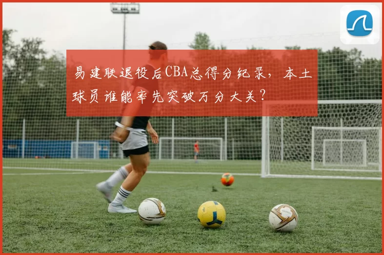 易建联退役后CBA总得分纪录，本土球员谁能率先突破万分大关？