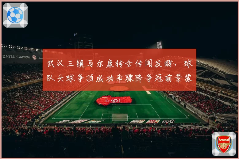 武汉三镇马尔康转会传闻发酵，球队头球争顶成功率骤降争冠前景蒙阴？