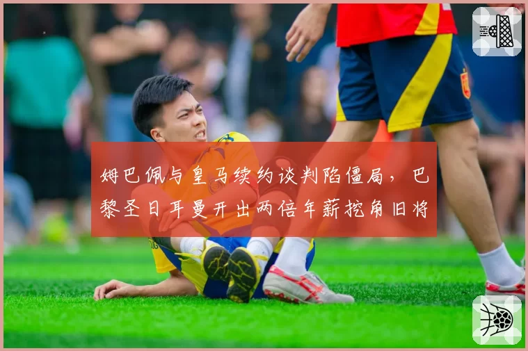 姆巴佩与皇马续约谈判陷僵局，巴黎圣日耳曼开出两倍年薪挖角旧将