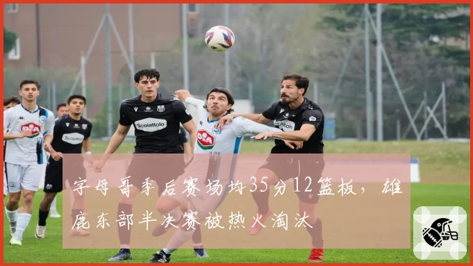 字母哥季后赛场均35分12篮板，雄鹿东部半决赛被热火淘汰