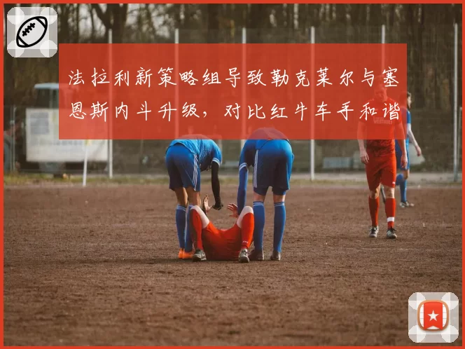 法拉利新策略组导致勒克莱尔与塞恩斯内斗升级，对比红牛车手和谐氛围