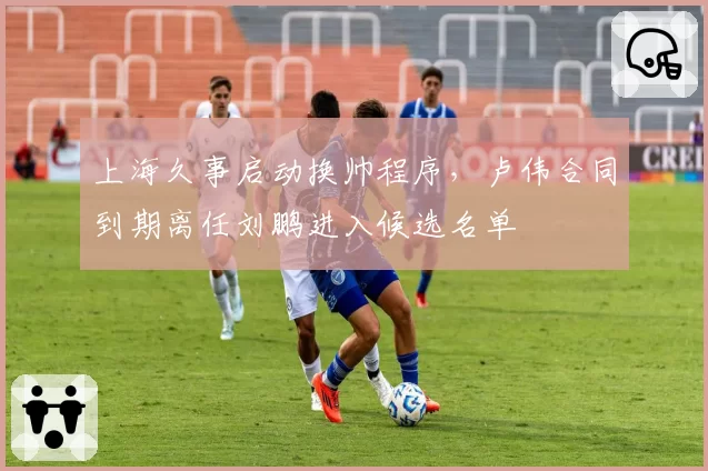 上海久事启动换帅程序，卢伟合同到期离任刘鹏进入候选名单