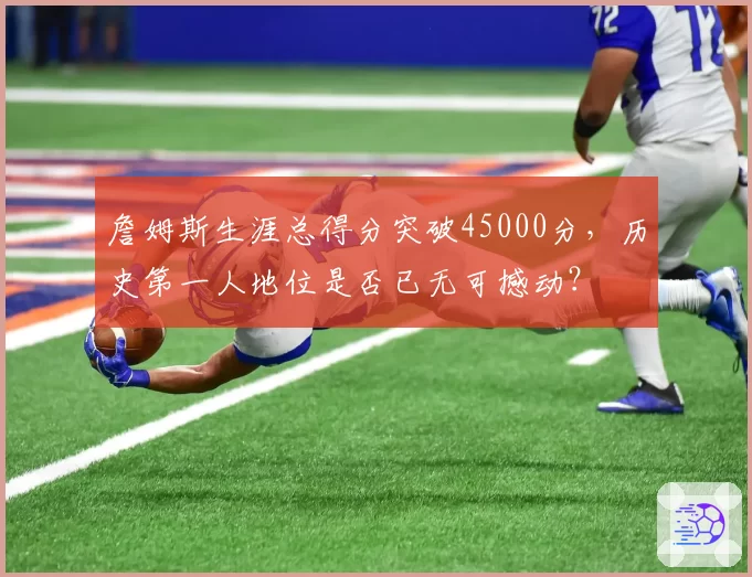 詹姆斯生涯总得分突破45000分，历史第一人地位是否已无可撼动？