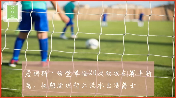 詹姆斯·哈登单场20次助攻创赛季新高，快船进攻行云流水击溃爵士