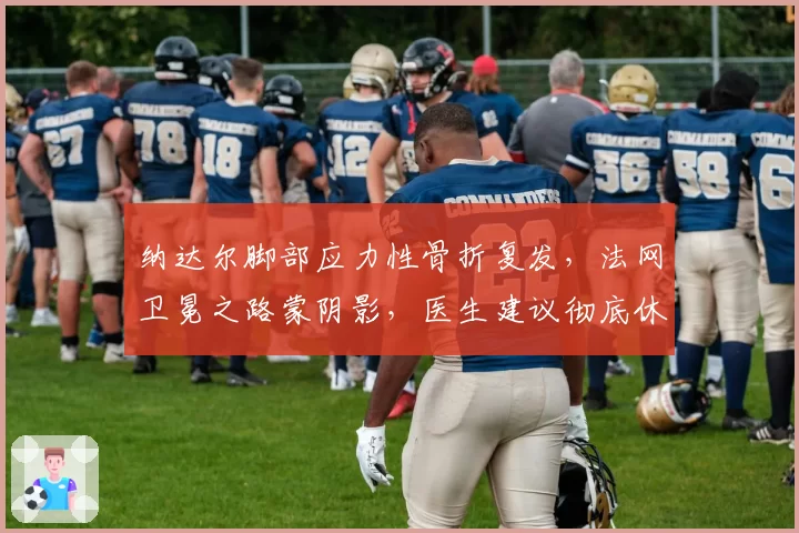 纳达尔脚部应力性骨折复发，法网卫冕之路蒙阴影，医生建议彻底休养