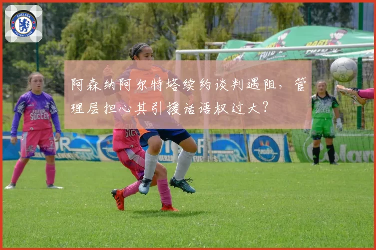 阿森纳阿尔特塔续约谈判遇阻，管理层担心其引援话语权过大？