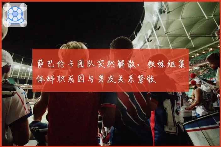 萨巴伦卡团队突然解散，教练组集体辞职或因与男友关系紧张
