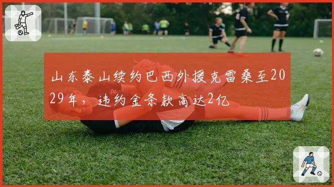 山东泰山续约巴西外援克雷桑至2029年，违约金条款高达2亿