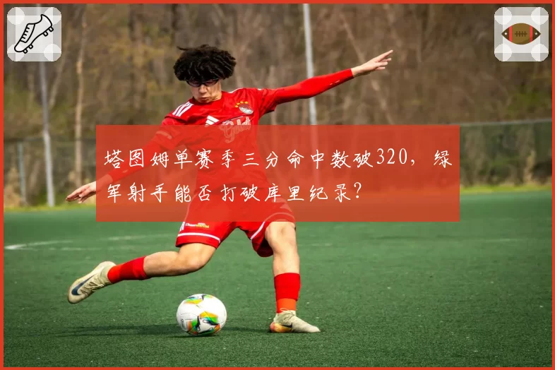 塔图姆单赛季三分命中数破320，绿军射手能否打破库里纪录？