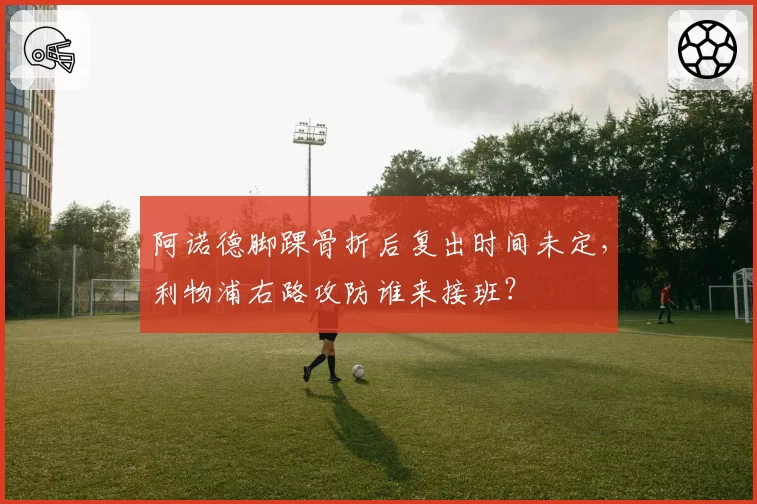 阿诺德脚踝骨折后复出时间未定，利物浦右路攻防谁来接班？