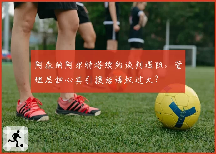阿森纳阿尔特塔续约谈判遇阻，管理层担心其引援话语权过大？
