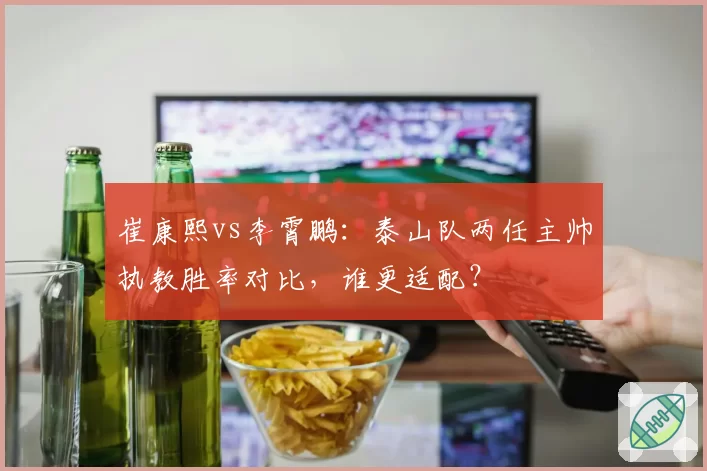 崔康熙vs李霄鹏：泰山队两任主帅执教胜率对比，谁更适配？