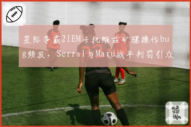 星际争霸2IEM卡托维兹矿骡操作bug频发，Serral与Maru战平判罚引众怒？