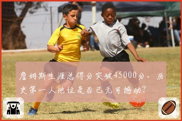 詹姆斯生涯总得分突破45000分，历史第一人地位是否已无可撼动？