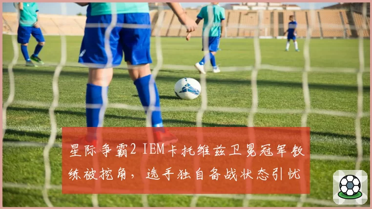 星际争霸2 IEM卡托维兹卫冕冠军教练被挖角，选手独自备战状态引忧
