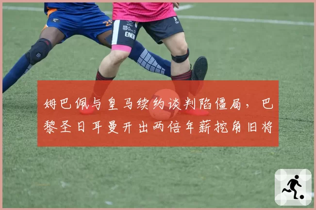 姆巴佩与皇马续约谈判陷僵局，巴黎圣日耳曼开出两倍年薪挖角旧将