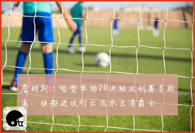 詹姆斯·哈登单场20次助攻创赛季新高，快船进攻行云流水击溃爵士