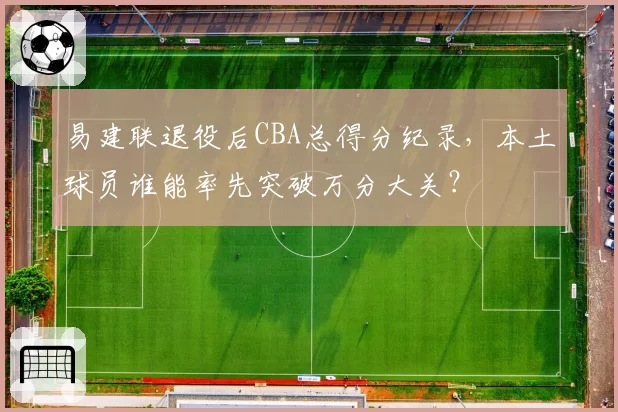 易建联退役后CBA总得分纪录，本土球员谁能率先突破万分大关？