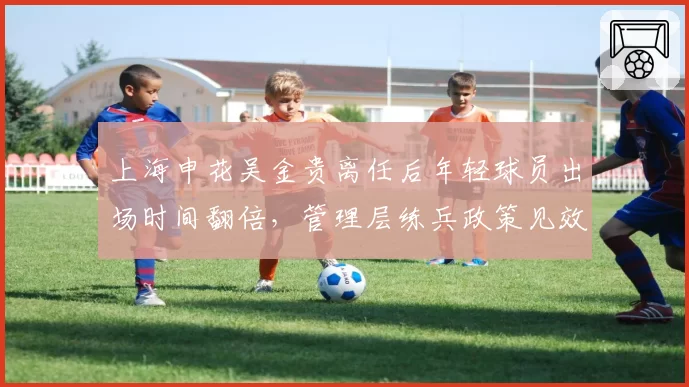 上海申花吴金贵离任后年轻球员出场时间翻倍，管理层练兵政策见效