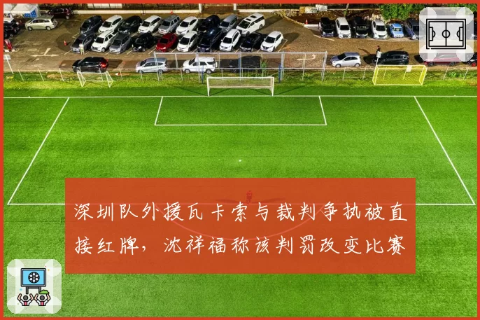 深圳队外援瓦卡索与裁判争执被直接红牌，沈祥福称该判罚改变比赛走势