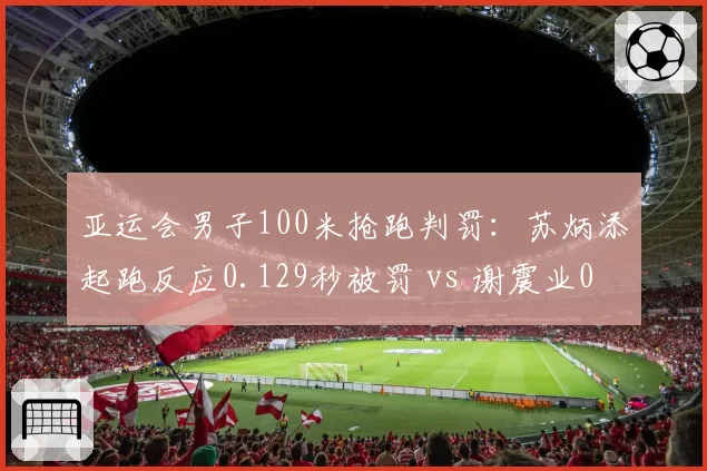 亚运会男子100米抢跑判罚：苏炳添起跑反应0.129秒被罚 vs 谢震业0.131秒合法