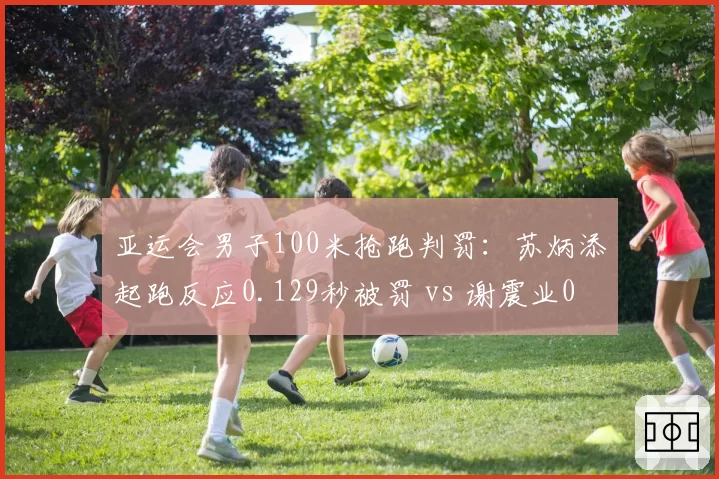 亚运会男子100米抢跑判罚：苏炳添起跑反应0.129秒被罚 vs 谢震业0.131秒合法
