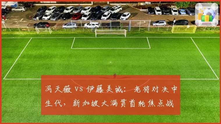 冯天薇 vs 伊藤美诚：老将对决中生代，新加坡大满贯首轮焦点战