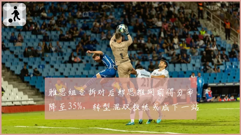 雅思组合拆对后郑思维网前得分率降至35%，转型混双教练或成下一站