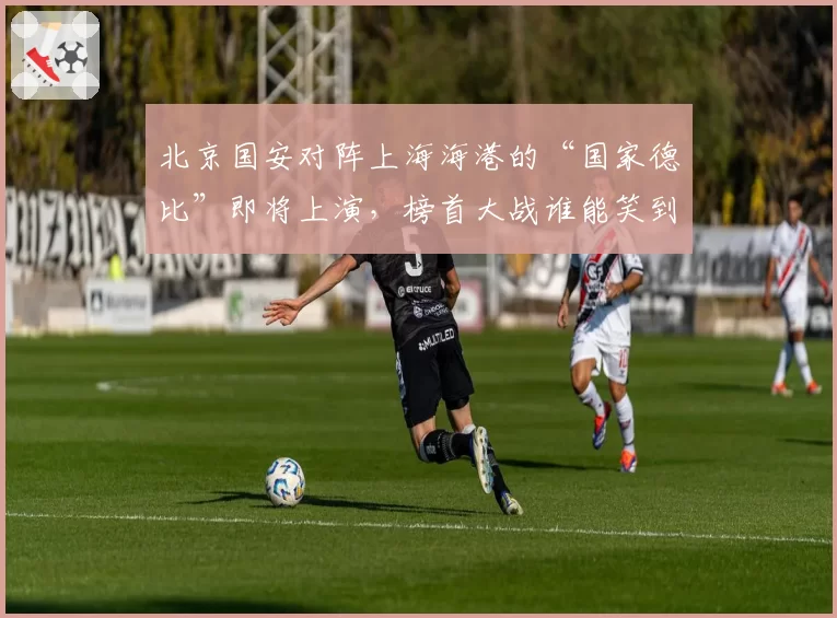 北京国安对阵上海海港的“国家德比”即将上演，榜首大战谁能笑到最后？