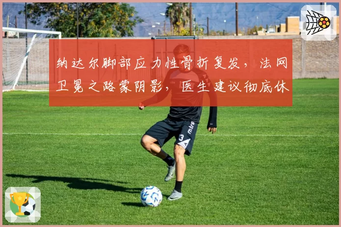 纳达尔脚部应力性骨折复发，法网卫冕之路蒙阴影，医生建议彻底休养