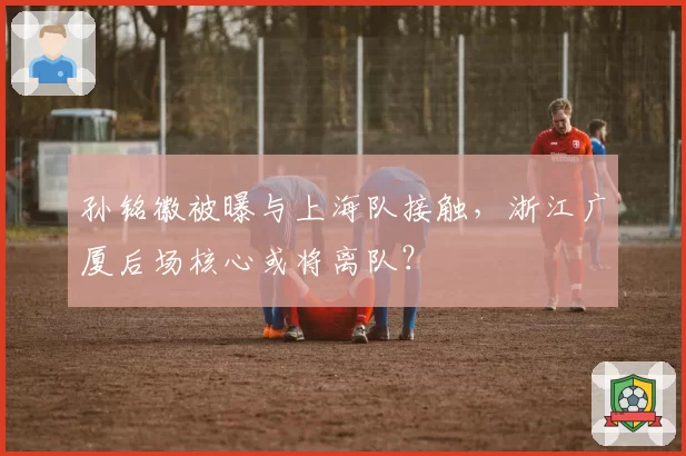 孙铭徽被曝与上海队接触，浙江广厦后场核心或将离队？