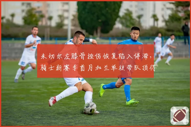 米切尔左膝骨挫伤恢复陷入停滞，骑士新赛季首月加兰单核带队顶得住吗？