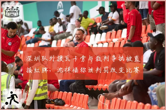 深圳队外援瓦卡索与裁判争执被直接红牌，沈祥福称该判罚改变比赛走势
